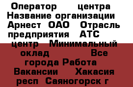 Оператор Call-центра › Название организации ­ Арнест, ОАО › Отрасль предприятия ­ АТС, call-центр › Минимальный оклад ­ 21 000 - Все города Работа » Вакансии   . Хакасия респ.,Саяногорск г.